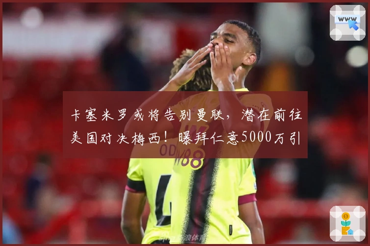 卡塞米罗或将告别曼联，潜在前往美国对决梅西！曝拜仁意5000万引进B费