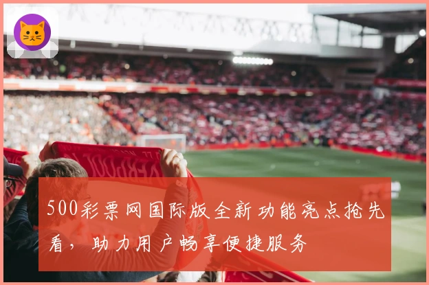 500彩票网国际版全新功能亮点抢先看，助力用户畅享便捷服务