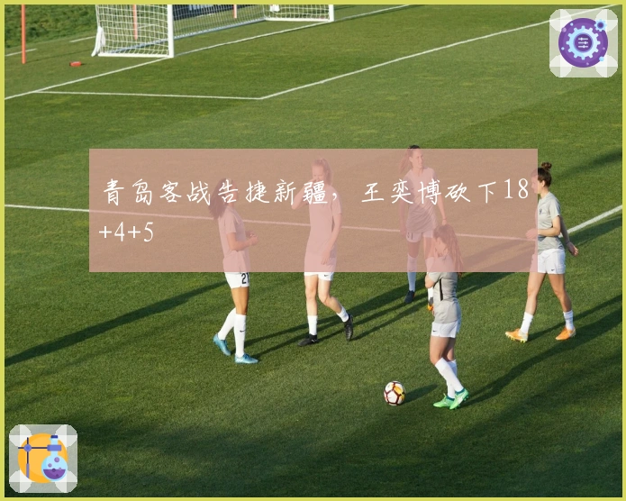 青岛客战告捷新疆，王奕博砍下18+4+5