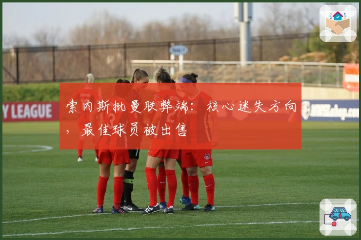 索内斯批曼联弊端：核心迷失方向，最佳球员被出售