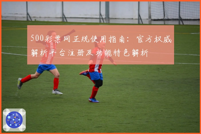 500彩票网正规使用指南：官方权威解析平台注册及功能特色解析
