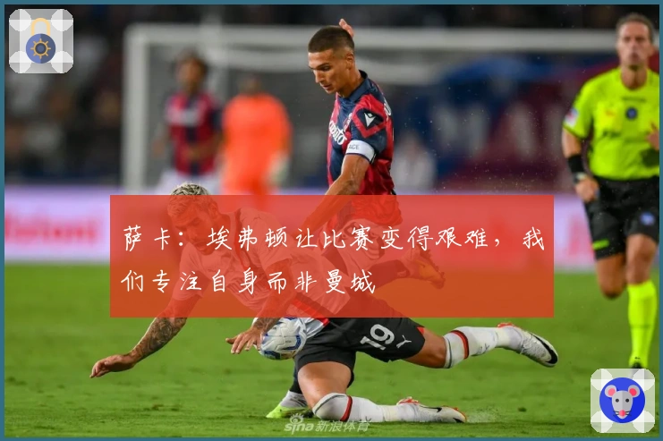 萨卡：埃弗顿让比赛变得艰难，我们专注自身而非曼城