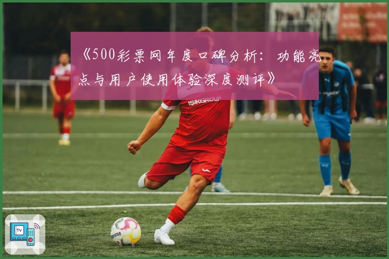 《500彩票网年度口碑分析：功能亮点与用户使用体验深度测评》
