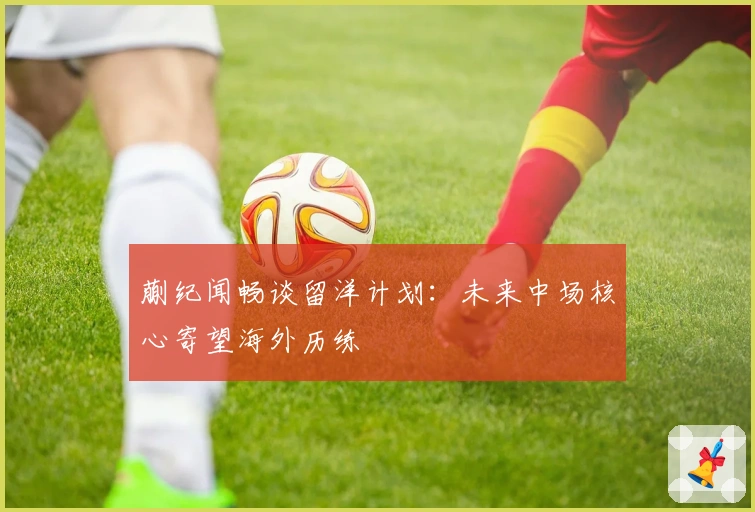 蒯纪闻畅谈留洋计划：未来中场核心寄望海外历练