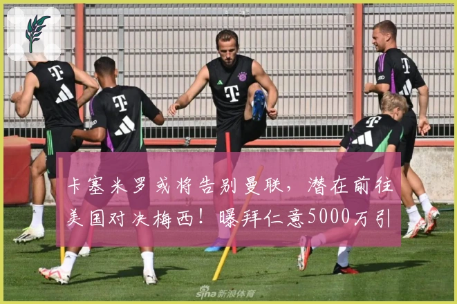 卡塞米罗或将告别曼联，潜在前往美国对决梅西！曝拜仁意5000万引进B费