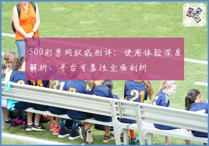 500彩票网权威测评：使用体验深度解析，平台可靠性全面剖析