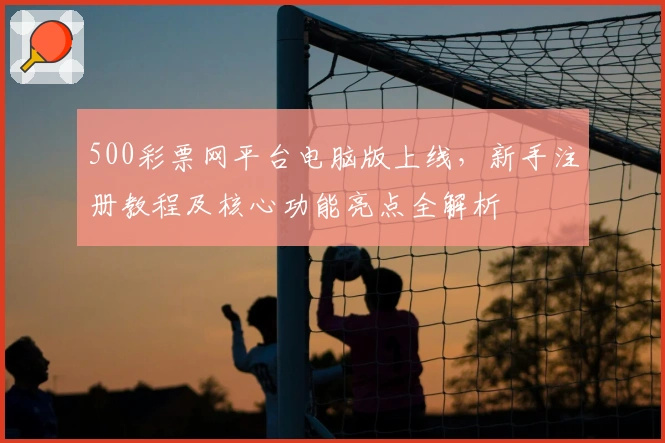 500彩票网平台电脑版上线，新手注册教程及核心功能亮点全解析