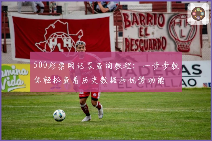 500彩票网记录查询教程：一步步教你轻松查看历史数据和优势功能